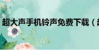 超大聲手機鈴聲免費下載(超大聲手機鈴聲)
