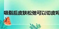 吸脂后皮膚松弛可以切皮嗎(吸脂后皮膚松弛)