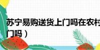蘇寧易購送貨上門嗎在農村(蘇寧易購送貨上門嗎)