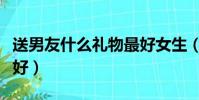 送男友什么禮物最好女生(送男友什么禮物最好)