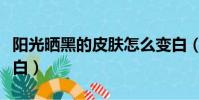 陽光曬黑的皮膚怎么變白(曬黑的皮膚怎么變白)