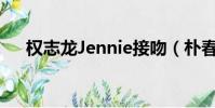 權志龍Jennie接吻(樸春 權志龍接吻)