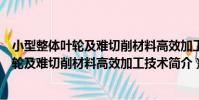 小型整體葉輪及難切削材料高效加工技術(關于小型整體葉輪及難切削材料高效加工技術簡介)