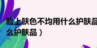 臉上膚色不均用什么護膚品好(膚色不均用什么護膚品)