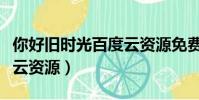 你好舊時光百度云資源免費(你好舊時光百度云資源)