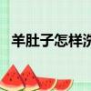 羊肚子怎樣洗（羊肚子怎么洗才能洗干凈）