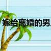 嫁給離婚的男人好嗎（離過婚的男人能嫁嗎）