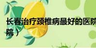長春治療頸椎病最好的醫院(頸椎病最好的醫院)