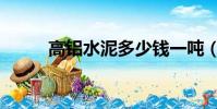 高鋁水泥多少錢一噸(高鋁水泥)