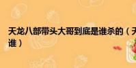 天龍八部帶頭大哥到底是誰殺的(天龍八部帶頭大哥到底是誰)