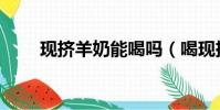 現擠羊奶能喝嗎(喝現擠羊奶得病)