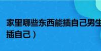 家里哪些東西能插自己男生(家里哪些東西能插自己)