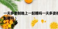 一夫多妻制晚上一起睡嗎一夫多妻視頻(一夫多妻制晚上一起睡嗎)