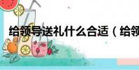 給領導送禮什么合適(給領導送禮什么好)