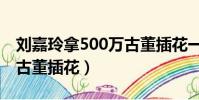 劉嘉玲拿500萬古董插花一(劉嘉玲拿500萬古董插花)