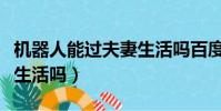 機器人能過夫妻生活嗎百度(機器人能過夫妻生活嗎)