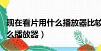 現在看片用什么播放器比較好(現在看片用什么播放器)