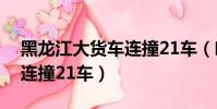 黑龍江大貨車連撞21車(哈爾濱一貨車失控連撞21車)
