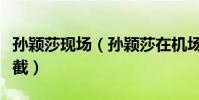 孫穎莎現場(孫穎莎在機場被大批粉絲圍追堵截)