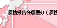 質檢報告在哪里辦(質檢報告哪里辦)