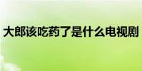 大郎該吃藥了是什么電視劇(大郎該吃藥了)