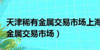 天津稀有金屬交易市場上海營業部(天津稀有金屬交易市場)