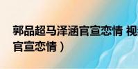 郭品超馬澤涵官宣戀情 視頻(郭品超馬澤涵官宣戀情)