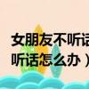 女朋友不聽話怎么辦打一頓就好了（女朋友不聽話怎么辦）