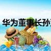 華為董事長孫亞芳百科（華為董事長孫亞芳）