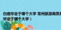 白鹿畢業于哪個大學 常州旅游商貿高等職業技術學校(白鹿畢業于哪個大學)