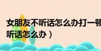 女朋友不聽話怎么辦打一頓就好了(女朋友不聽話怎么辦)