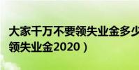 大家千萬不要領失業金多少錢(大家千萬不要領失業金2020)