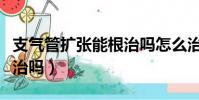 支氣管擴張能根治嗎怎么治(支氣管擴張能根治嗎)