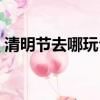 清明節去哪玩合適北京周邊（清明節去哪玩）