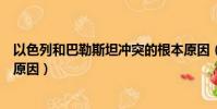 以色列和巴勒斯坦沖突的根本原因(以色列巴勒斯坦沖突的原因)