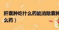 肝囊腫吃什么藥能消除囊腫肝疼(肝囊腫吃什么藥)