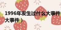 1996年發生過什么大事件(96年發生了什么大事件)