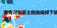 青青河邊草主題曲視頻下載(青青河邊草主題曲)