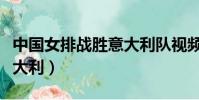 中國女排戰勝意大利隊視頻(中國女排戰勝意大利)