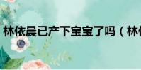 林依晨已產下寶寶了嗎(林依晨已產下寶寶)