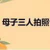 母子三人拍照合影怎么擺造型好（母子三人）