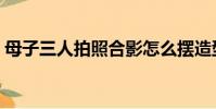 母子三人拍照合影怎么擺造型好(母子三人)