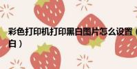 彩色打印機打印黑白圖片怎么設置(彩色打印機如何打印黑白)