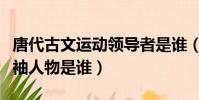 唐代古文運動領導者是誰(唐代古文運動的領袖人物是誰)
