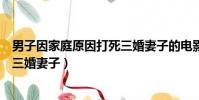 男子因家庭原因打死三婚妻子的電影(男子因家庭原因打死三婚妻子)