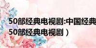 50部經典電視劇:中國經典50部電視劇推薦(50部經典電視劇)