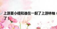 上游夏小橘和誰在一起了上游林柚(上游夏小橘和誰在一起了)