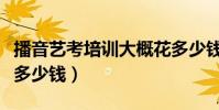 播音藝考培訓大概花多少錢(藝考培訓大概花多少錢)