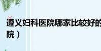 遵義婦科醫院哪家比較好的醫院(遵義婦科醫院)