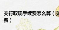 交行取現手續費怎么算(交行信用卡取現手續費)